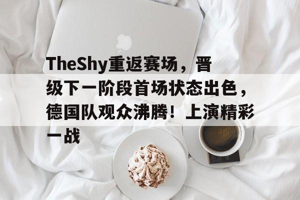 TheShy重返赛场,晋级下一阶段首场状态出色,德国队观众沸腾!上演精彩一战的简单介绍 TheShy重返赛场,晋级下一阶段首场状态出色,德国队观众沸腾!上演精彩一战的简单介绍