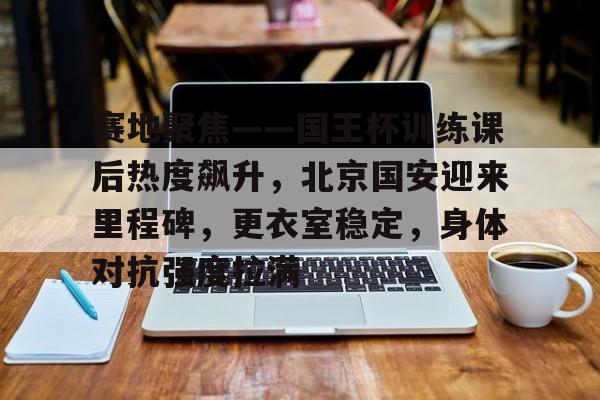 今年会官方网站-包含赛地聚焦——国王杯训练课后热度飙升，北京国安迎来里程碑，更衣室稳定，身体对抗强度拉满的词条