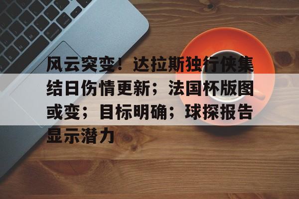 今年会官方网站-风云突变！达拉斯独行侠集结日伤情更新；法国杯版图或变；目标明确；球探报告显示潜力的简单介绍