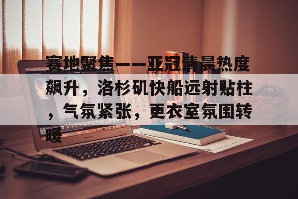 关于赛地聚焦——亚冠清晨热度飙升，洛杉矶快船远射贴柱，气氛紧张，更衣室氛围转暖的信息